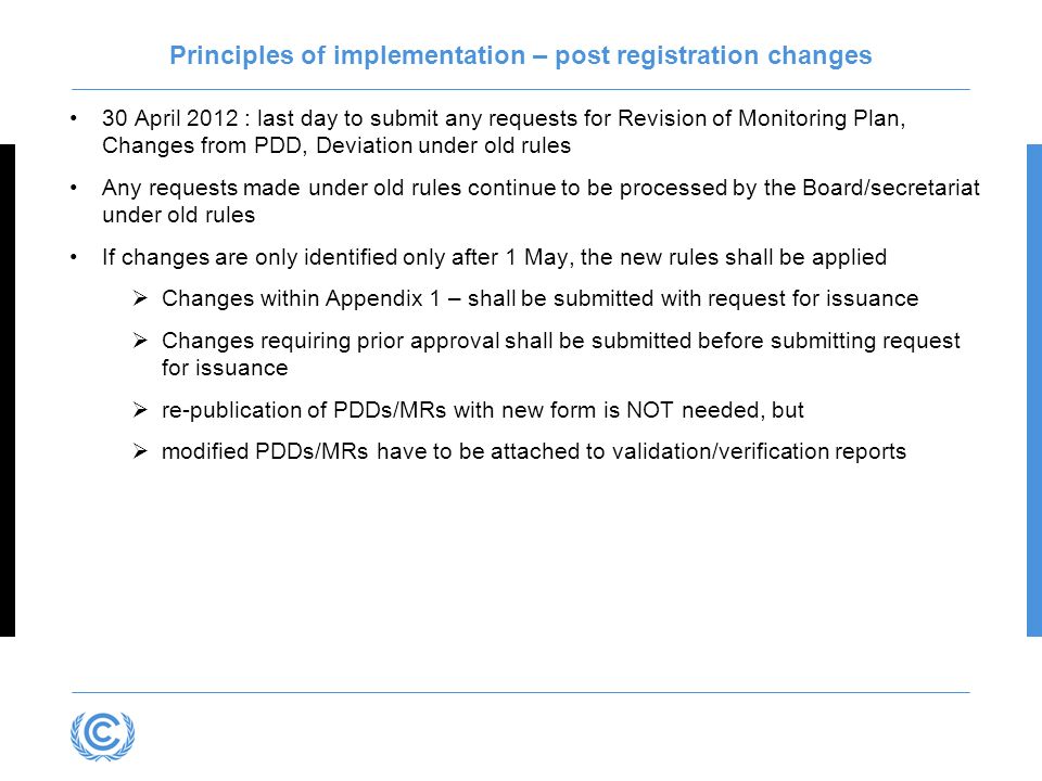 Principles of implementation – post registration changes 30 April 2012 : last day to submit any requests for Revision of Monitoring Plan, Changes from PDD, Deviation under old rules Any requests made under old rules continue to be processed by the Board/secretariat under old rules If changes are only identified only after 1 May, the new rules shall be applied Changes within Appendix 1 – shall be submitted with request for issuance Changes requiring prior approval shall be submitted before submitting request for issuance re-publication of PDDs/MRs with new form is NOT needed, but modified PDDs/MRs have to be attached to validation/verification reports