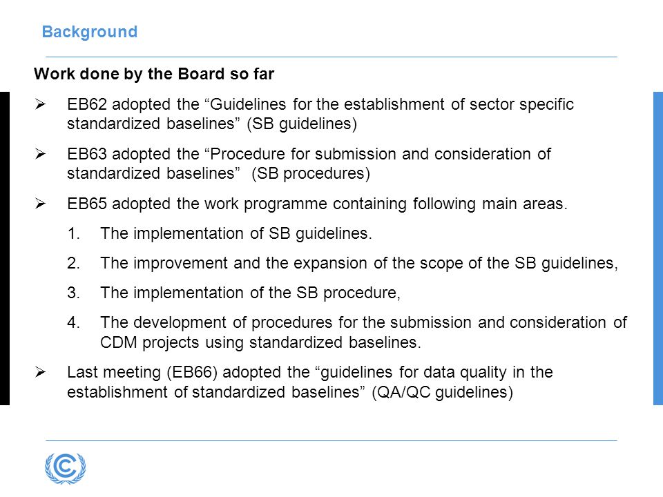 Work done by the Board so far EB62 adopted the Guidelines for the establishment of sector specific standardized baselines (SB guidelines) EB63 adopted the Procedure for submission and consideration of standardized baselines (SB procedures) EB65 adopted the work programme containing following main areas.