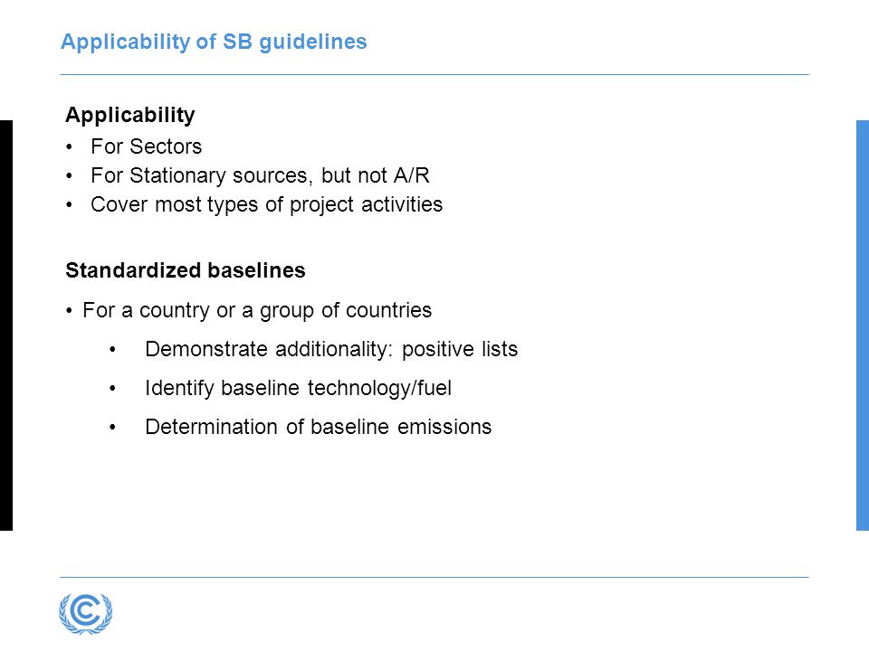 Applicability of SB guidelines Applicability For Sectors For Stationary sources, but not A/R Cover most types of project activities Standardized baselines For a country or a group of countries Demonstrate additionality: positive lists Identify baseline technology/fuel Determination of baseline emissions