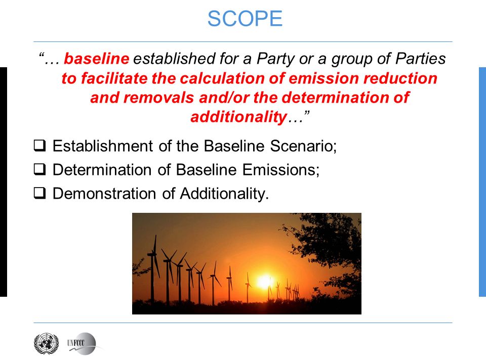 SCOPE … baseline established for a Party or a group of Parties to facilitate the calculation of emission reduction and removals and/or the determination of additionality… Establishment of the Baseline Scenario; Determination of Baseline Emissions; Demonstration of Additionality.