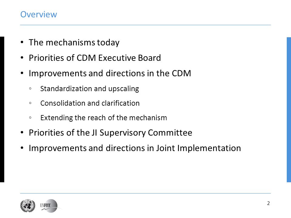 2 Overview The mechanisms today Priorities of CDM Executive Board Improvements and directions in the CDM Standardization and upscaling Consolidation and clarification Extending the reach of the mechanism Priorities of the JI Supervisory Committee Improvements and directions in Joint Implementation