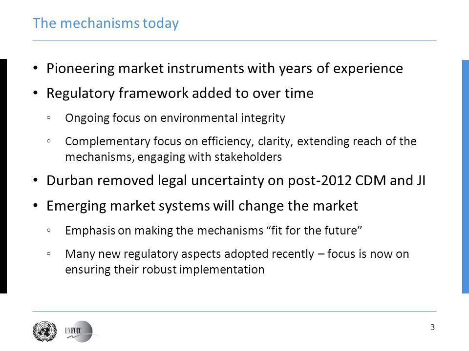 3 The mechanisms today Pioneering market instruments with years of experience Regulatory framework added to over time Ongoing focus on environmental integrity Complementary focus on efficiency, clarity, extending reach of the mechanisms, engaging with stakeholders Durban removed legal uncertainty on post-2012 CDM and JI Emerging market systems will change the market Emphasis on making the mechanisms fit for the future Many new regulatory aspects adopted recently – focus is now on ensuring their robust implementation