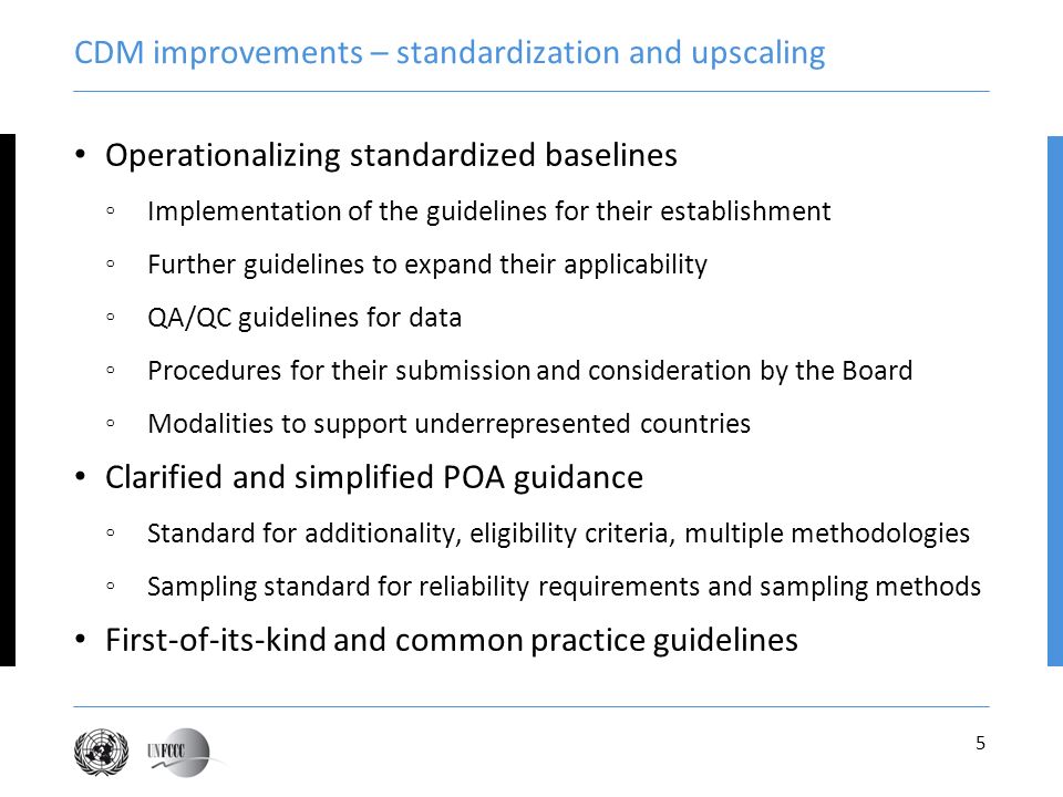 5 CDM improvements – standardization and upscaling Operationalizing standardized baselines Implementation of the guidelines for their establishment Further guidelines to expand their applicability QA/QC guidelines for data Procedures for their submission and consideration by the Board Modalities to support underrepresented countries Clarified and simplified POA guidance Standard for additionality, eligibility criteria, multiple methodologies Sampling standard for reliability requirements and sampling methods First-of-its-kind and common practice guidelines