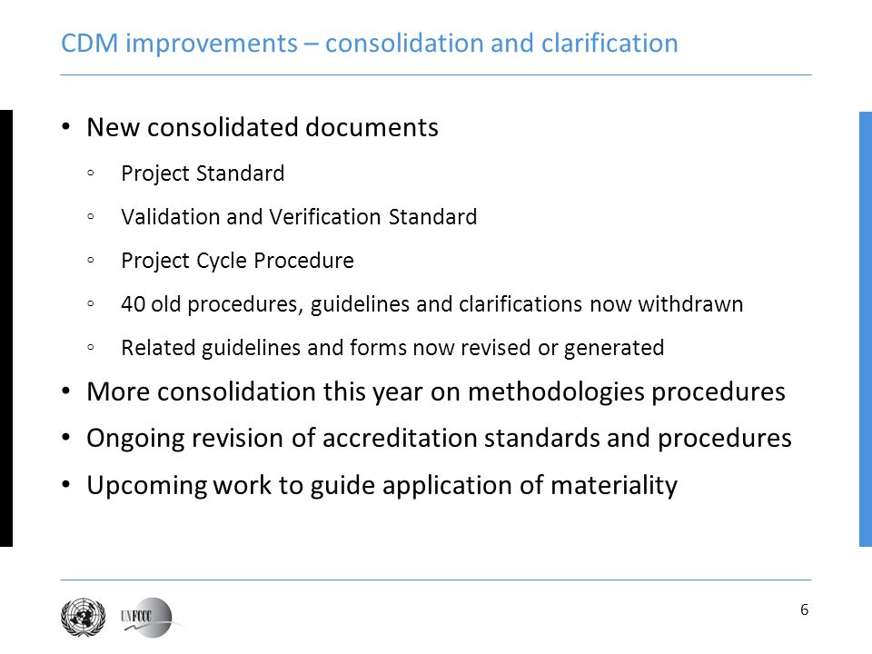 6 CDM improvements – consolidation and clarification New consolidated documents Project Standard Validation and Verification Standard Project Cycle Procedure 40 old procedures, guidelines and clarifications now withdrawn Related guidelines and forms now revised or generated More consolidation this year on methodologies procedures Ongoing revision of accreditation standards and procedures Upcoming work to guide application of materiality