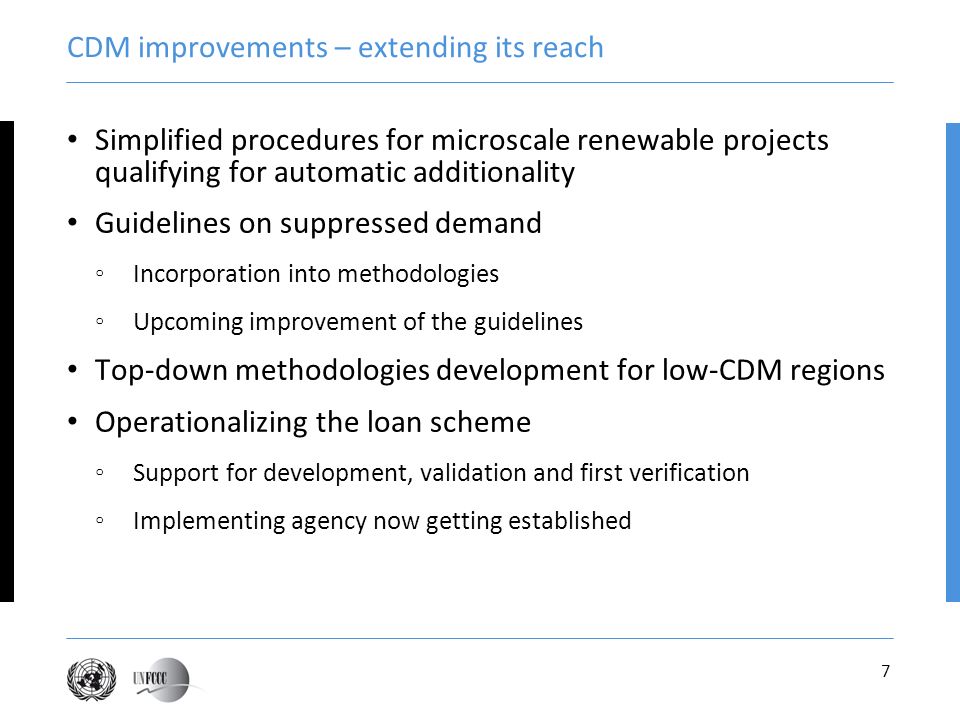 7 CDM improvements – extending its reach Simplified procedures for microscale renewable projects qualifying for automatic additionality Guidelines on suppressed demand Incorporation into methodologies Upcoming improvement of the guidelines Top-down methodologies development for low-CDM regions Operationalizing the loan scheme Support for development, validation and first verification Implementing agency now getting established