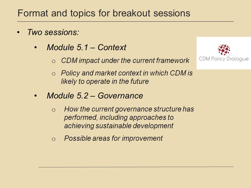 Format and topics for breakout sessions Two sessions: Module 5.1 – Context o CDM impact under the current framework o Policy and market context in which CDM is likely to operate in the future Module 5.2 – Governance o How the current governance structure has performed, including approaches to achieving sustainable development o Possible areas for improvement