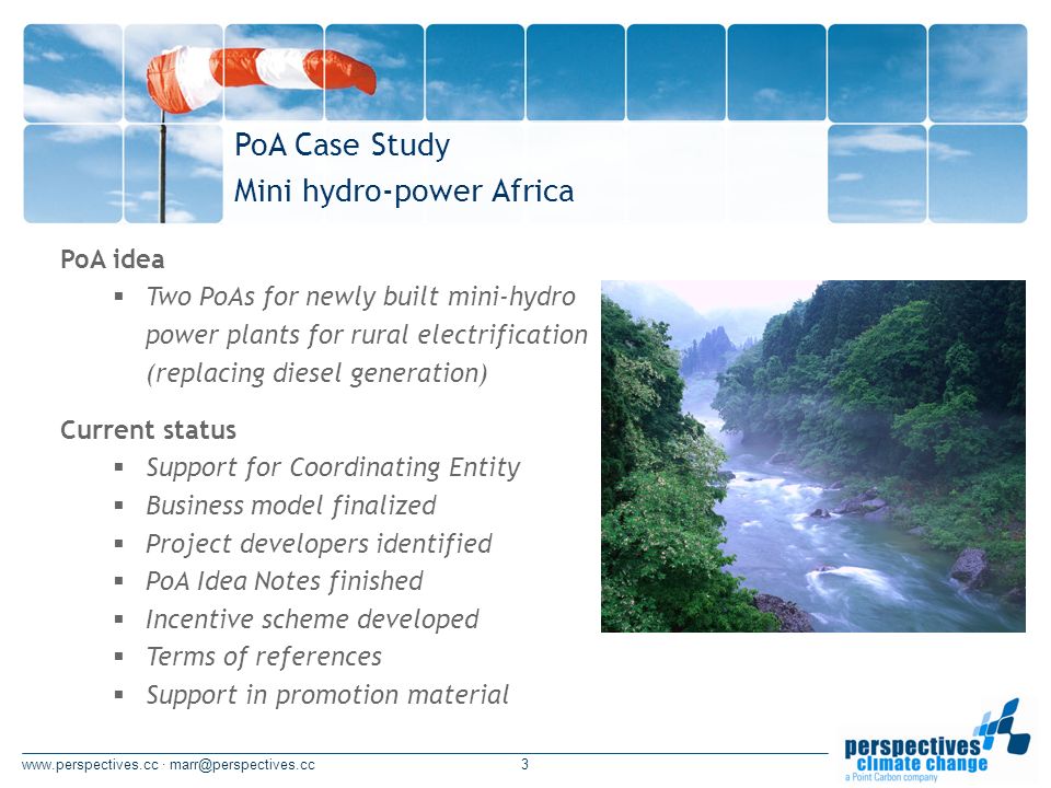 · PoA idea Two PoAs for newly built mini-hydro power plants for rural electrification (replacing diesel generation) PoA Case Study Mini hydro-power Africa Current status Support for Coordinating Entity Business model finalized Project developers identified PoA Idea Notes finished Incentive scheme developed Terms of references Support in promotion material