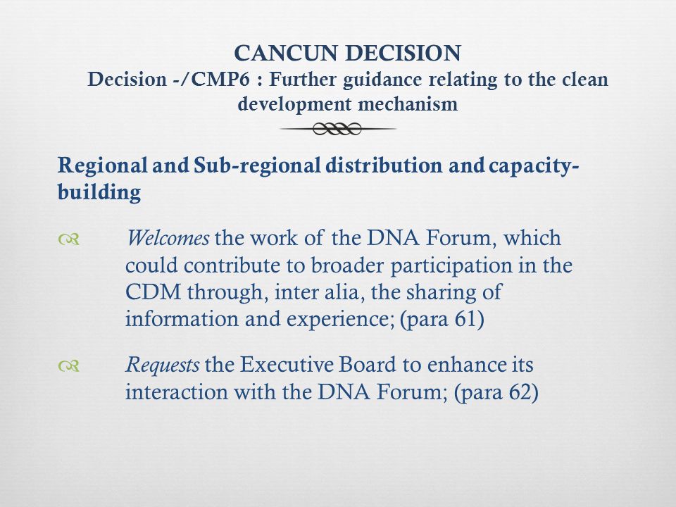 CANCUN DECISION Decision -/CMP6 : Further guidance relating to the clean development mechanism Regional and Sub-regional distribution and capacity- building Welcomes the work of the DNA Forum, which could contribute to broader participation in the CDM through, inter alia, the sharing of information and experience; (para 61) Requests the Executive Board to enhance its interaction with the DNA Forum; (para 62)