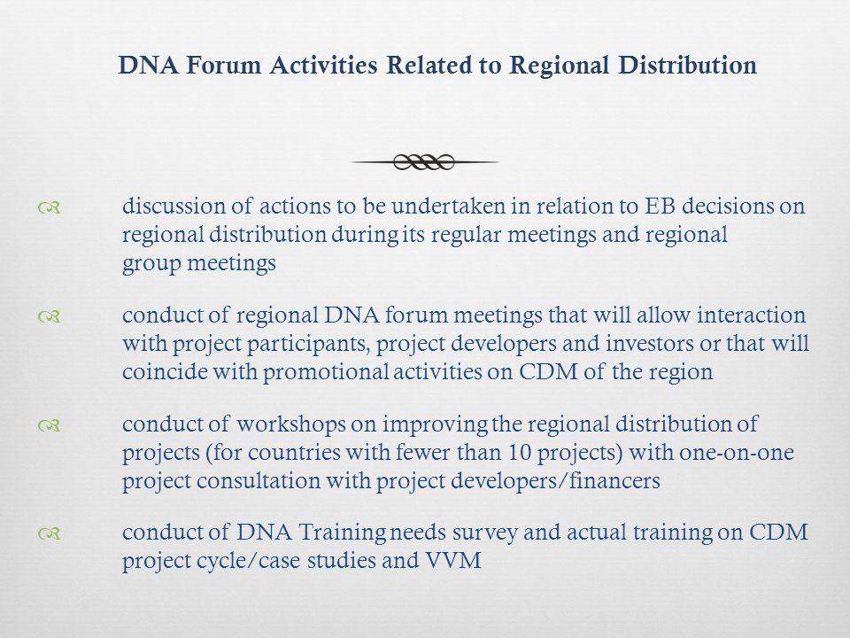 DNA Forum Activities Related to Regional Distribution discussion of actions to be undertaken in relation to EB decisions on regional distribution during its regular meetings and regional group meetings conduct of regional DNA forum meetings that will allow interaction with project participants, project developers and investors or that will coincide with promotional activities on CDM of the region conduct of workshops on improving the regional distribution of projects (for countries with fewer than 10 projects) with one-on-one project consultation with project developers/financers conduct of DNA Training needs survey and actual training on CDM project cycle/case studies and VVM