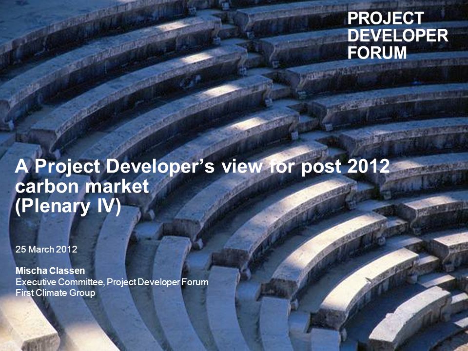 A Project Developers view for post 2012 carbon market (Plenary IV) 25 March 2012 Mischa Classen Executive Committee, Project Developer Forum First Climate Group