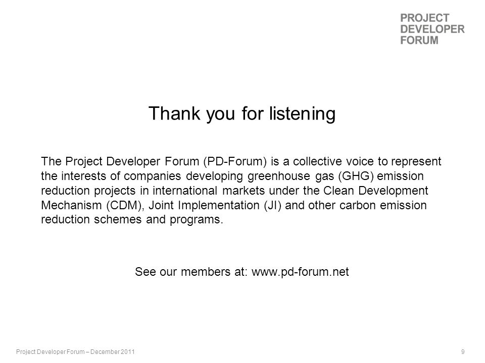 9th September 2009 | 9 Thank you for listening The Project Developer Forum (PD-Forum) is a collective voice to represent the interests of companies developing greenhouse gas (GHG) emission reduction projects in international markets under the Clean Development Mechanism (CDM), Joint Implementation (JI) and other carbon emission reduction schemes and programs.