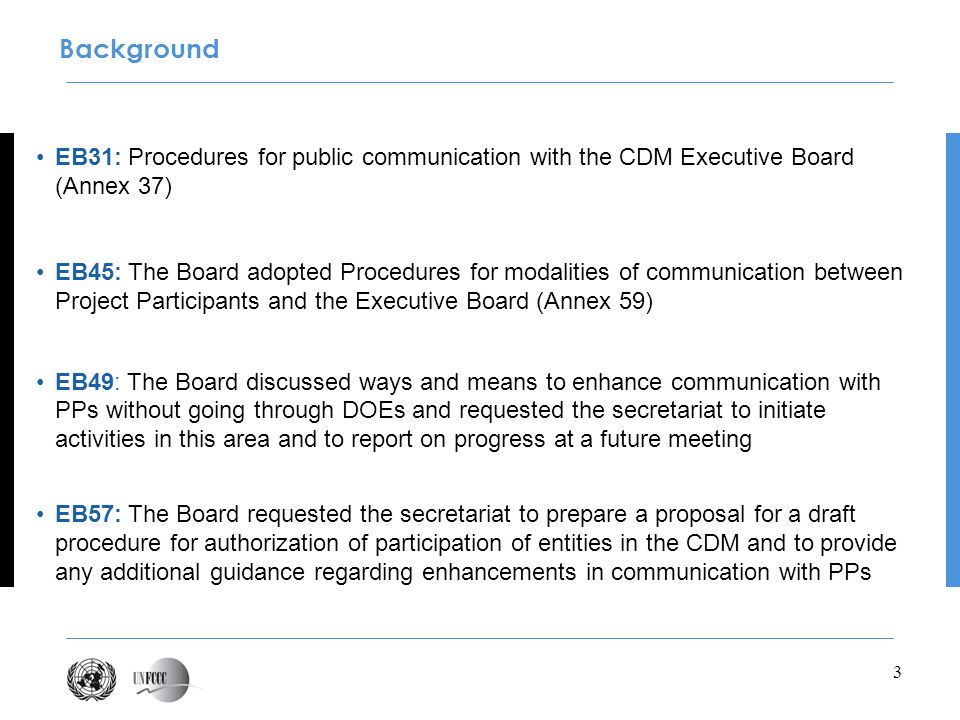 3 EB31: Procedures for public communication with the CDM Executive Board (Annex 37) EB45: The Board adopted Procedures for modalities of communication between Project Participants and the Executive Board (Annex 59) EB49: The Board discussed ways and means to enhance communication with PPs without going through DOEs and requested the secretariat to initiate activities in this area and to report on progress at a future meeting EB57: The Board requested the secretariat to prepare a proposal for a draft procedure for authorization of participation of entities in the CDM and to provide any additional guidance regarding enhancements in communication with PPs Background