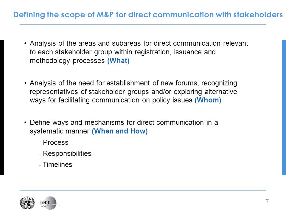 7 Analysis of the areas and subareas for direct communication relevant to each stakeholder group within registration, issuance and methodology processes (What) Analysis of the need for establishment of new forums, recognizing representatives of stakeholder groups and/or exploring alternative ways for facilitating communication on policy issues (Whom) Define ways and mechanisms for direct communication in a systematic manner (When and How) - Process - Responsibilities - Timelines Defining the scope of M&P for direct communication with stakeholders