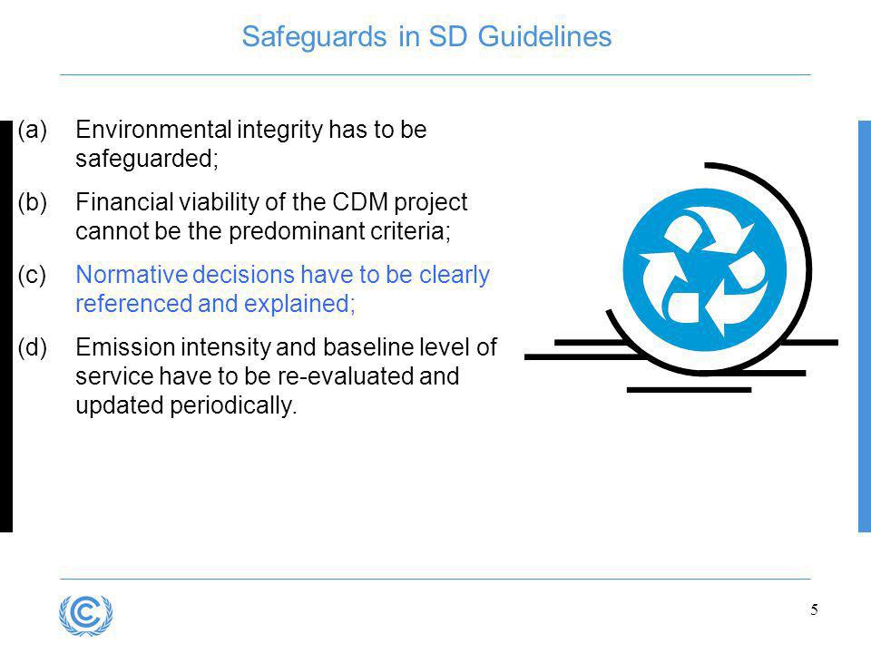 5 Safeguards in SD Guidelines (a)Environmental integrity has to be safeguarded; (b)Financial viability of the CDM project cannot be the predominant criteria; (c)Normative decisions have to be clearly referenced and explained; (d)Emission intensity and baseline level of service have to be re-evaluated and updated periodically.