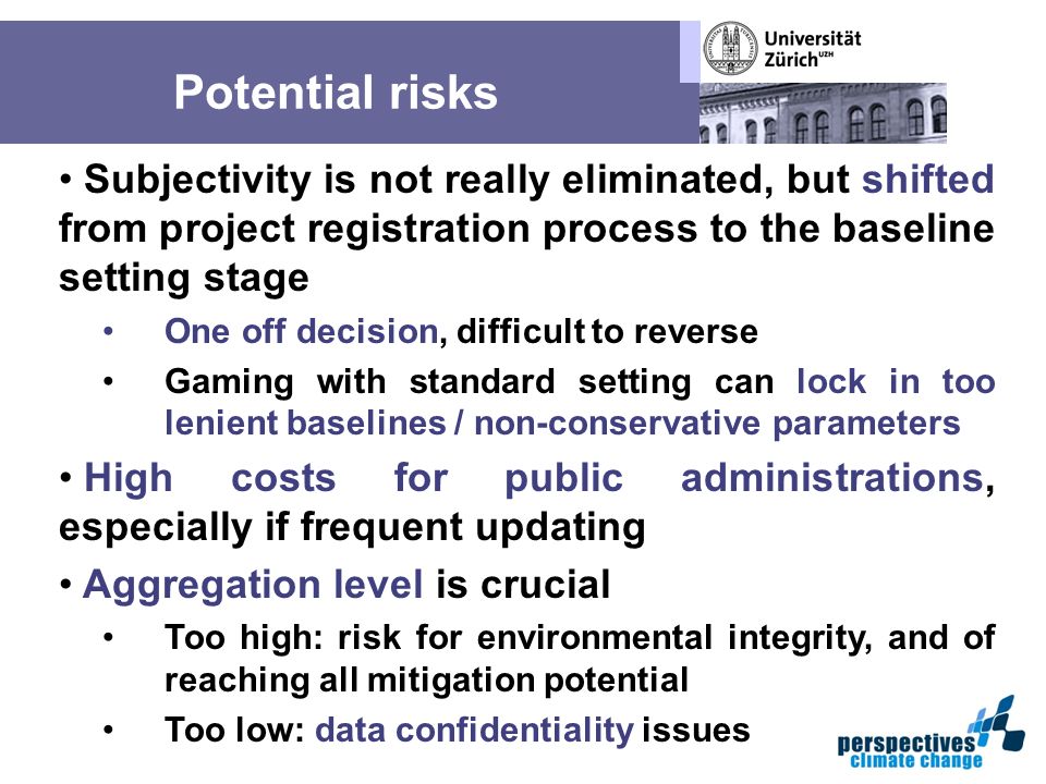Potential risks Subjectivity is not really eliminated, but shifted from project registration process to the baseline setting stage One off decision, difficult to reverse Gaming with standard setting can lock in too lenient baselines / non-conservative parameters High costs for public administrations, especially if frequent updating Aggregation level is crucial Too high: risk for environmental integrity, and of reaching all mitigation potential Too low: data confidentiality issues
