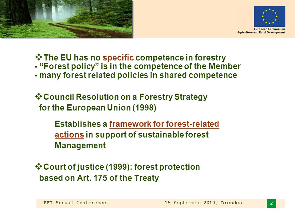 EFI Annual Conference 15 September 2010, Dresden 2 The EU has no specific competence in forestry - Forest policy is in the competence of the Member - many forest related policies in shared competence Council Resolution on a Forestry Strategy for the European Union (1998) Establishes a framework for forest-related actions in support of sustainable forest Management Court of justice (1999): forest protection based on Art.