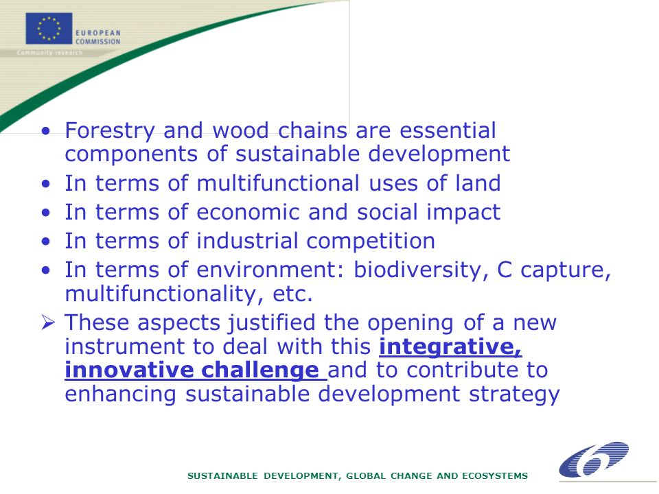 SUSTAINABLE DEVELOPMENT, GLOBAL CHANGE AND ECOSYSTEMS Forestry and wood chains are essential components of sustainable development In terms of multifunctional uses of land In terms of economic and social impact In terms of industrial competition In terms of environment: biodiversity, C capture, multifunctionality, etc.