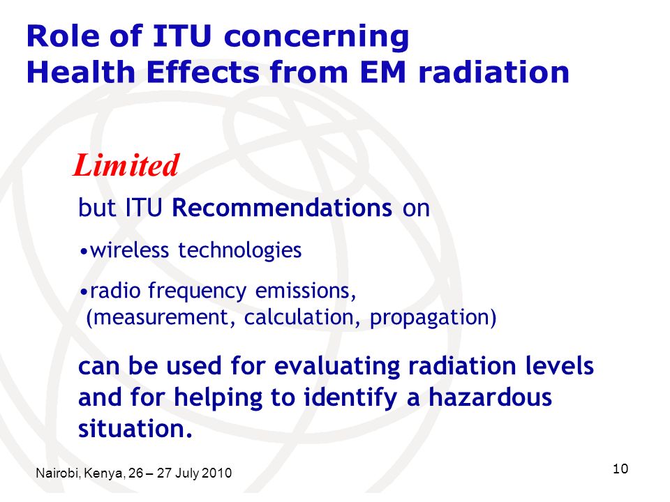 Nairobi, Kenya, 26 – 27 July Role of ITU concerning Health Effects from EM radiation Limited but ITU Recommendations on wireless technologies radio frequency emissions, (measurement, calculation, propagation) can be used for evaluating radiation levels and for helping to identify a hazardous situation.