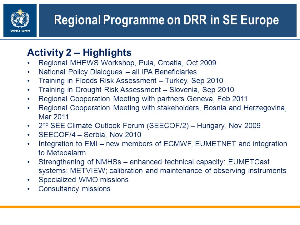Regional Programme on DRR in SE Europe Activity 2 – Highlights Regional MHEWS Workshop, Pula, Croatia, Oct 2009 National Policy Dialogues – all IPA Beneficiaries Training in Floods Risk Assessment – Turkey, Sep 2010 Training in Drought Risk Assessment – Slovenia, Sep 2010 Regional Cooperation Meeting with partners Geneva, Feb 2011 Regional Cooperation Meeting with stakeholders, Bosnia and Herzegovina, Mar nd SEE Climate Outlook Forum (SEECOF/2) – Hungary, Nov 2009 SEECOF/4 – Serbia, Nov 2010 Integration to EMI – new members of ECMWF, EUMETNET and integration to Meteoalarm Strengthening of NMHSs – enhanced technical capacity: EUMETCast systems; METVIEW; calibration and maintenance of observing instruments Specialized WMO missions Consultancy missions