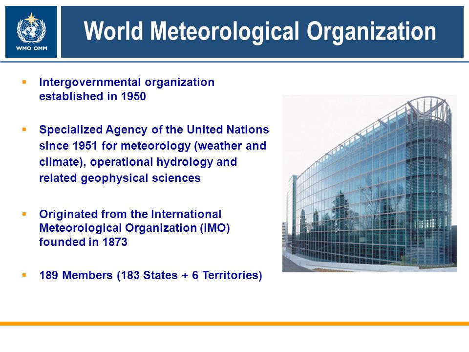 World Meteorological Organization Intergovernmental organization established in 1950 Specialized Agency of the United Nations since 1951 for meteorology (weather and climate), operational hydrology and related geophysical sciences Originated from the International Meteorological Organization (IMO) founded in Members (183 States + 6 Territories)