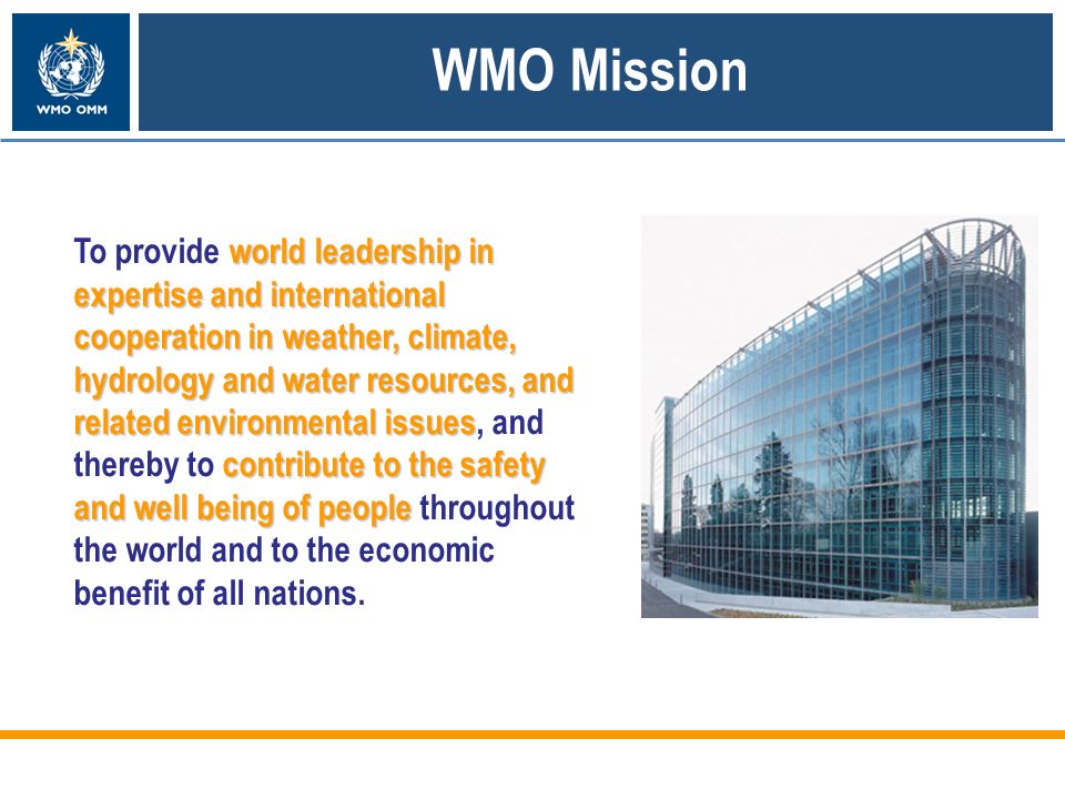 world leadership in expertise and international cooperation in weather, climate, hydrology and water resources, and related environmental issues contribute to the safety and well being of people To provide world leadership in expertise and international cooperation in weather, climate, hydrology and water resources, and related environmental issues, and thereby to contribute to the safety and well being of people throughout the world and to the economic benefit of all nations.