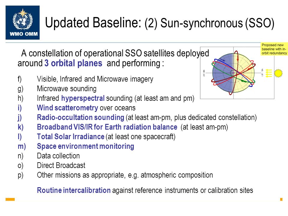 WMO OMM Updated Baseline: (2) Sun-synchronous (SSO) A constellation of operational SSO satellites deployed around 3 orbital planes and performing : f)Visible, Infrared and Microwave imagery g)Microwave sounding h)Infrared hyperspectral sounding (at least am and pm) i)Wind scatterometry over oceans j)Radio-occultation sounding (at least am-pm, plus dedicated constellation) k)Broadband VIS/IR for Earth radiation balance (at least am-pm) l)Total Solar Irradiance (at least one spacecraft) m)Space environment monitoring n)Data collection o)Direct Broadcast p)Other missions as appropriate, e.g.