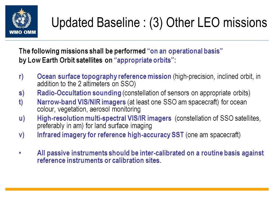 WMO OMM Updated Baseline : (3) Other LEO missions The following missions shall be performed on an operational basis by Low Earth Orbit satellites on appropriate orbits: r)Ocean surface topography reference mission (high-precision, inclined orbit, in addition to the 2 altimeters on SSO) s)Radio-Occultation sounding (constellation of sensors on appropriate orbits) t)Narrow-band VIS/NIR imagers (at least one SSO am spacecraft) for ocean colour, vegetation, aerosol monitoring u)High-resolution multi-spectral VIS/IR imagers (constellation of SSO satellites, preferably in am) for land surface imaging v)Infrared imagery for reference high-accuracy SST (one am spacecraft) All passive instruments should be inter-calibrated on a routine basis against reference instruments or calibration sites.