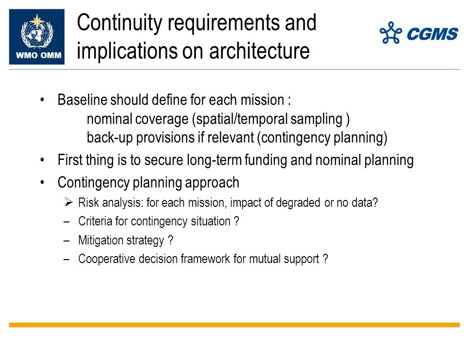 WMO OMM Continuity requirements and implications on architecture Baseline should define for each mission : nominal coverage (spatial/temporal sampling ) back-up provisions if relevant (contingency planning) First thing is to secure long-term funding and nominal planning Contingency planning approach Risk analysis: for each mission, impact of degraded or no data.