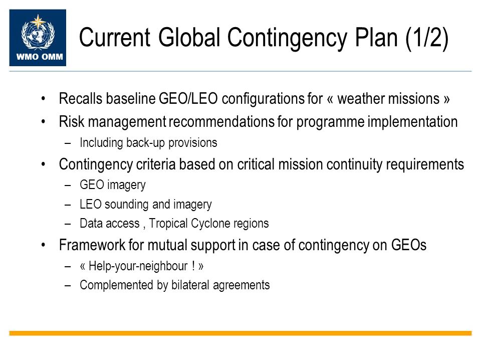 WMO OMM Current Global Contingency Plan (1/2) Recalls baseline GEO/LEO configurations for « weather missions » Risk management recommendations for programme implementation –Including back-up provisions Contingency criteria based on critical mission continuity requirements –GEO imagery –LEO sounding and imagery –Data access, Tropical Cyclone regions Framework for mutual support in case of contingency on GEOs –« Help-your-neighbour .