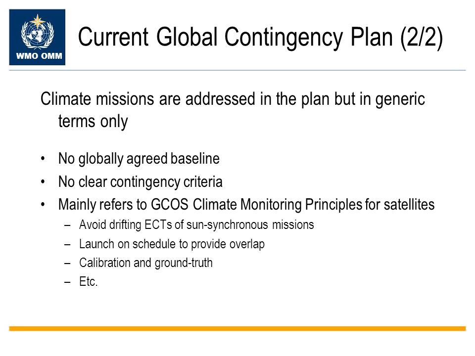 WMO OMM Current Global Contingency Plan (2/2) Climate missions are addressed in the plan but in generic terms only No globally agreed baseline No clear contingency criteria Mainly refers to GCOS Climate Monitoring Principles for satellites –Avoid drifting ECTs of sun-synchronous missions –Launch on schedule to provide overlap –Calibration and ground-truth –Etc.