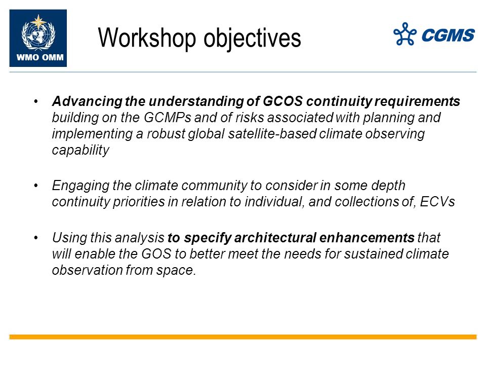 WMO OMM Workshop objectives Advancing the understanding of GCOS continuity requirements building on the GCMPs and of risks associated with planning and implementing a robust global satellite-based climate observing capability Engaging the climate community to consider in some depth continuity priorities in relation to individual, and collections of, ECVs Using this analysis to specify architectural enhancements that will enable the GOS to better meet the needs for sustained climate observation from space.