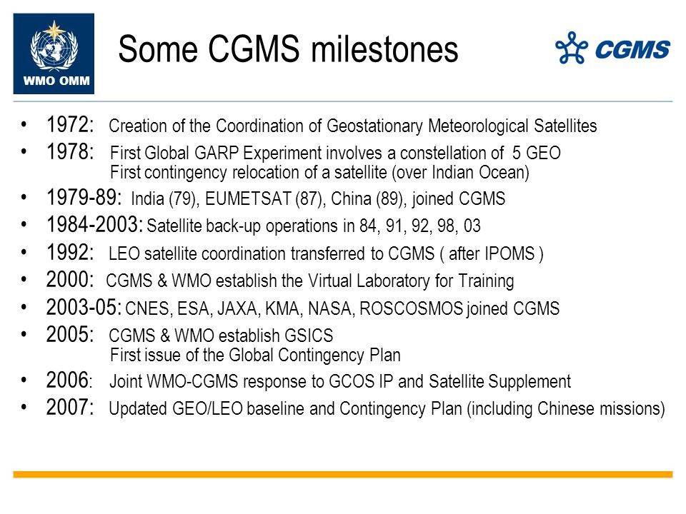 Some CGMS milestones 1972: Creation of the Coordination of Geostationary Meteorological Satellites 1978: First Global GARP Experiment involves a constellation of 5 GEO First contingency relocation of a satellite (over Indian Ocean) : India (79), EUMETSAT (87), China (89), joined CGMS : Satellite back-up operations in 84, 91, 92, 98, : LEO satellite coordination transferred to CGMS ( after IPOMS ) 2000: CGMS & WMO establish the Virtual Laboratory for Training : CNES, ESA, JAXA, KMA, NASA, ROSCOSMOS joined CGMS 2005: CGMS & WMO establish GSICS First issue of the Global Contingency Plan 2006 : Joint WMO-CGMS response to GCOS IP and Satellite Supplement 2007: Updated GEO/LEO baseline and Contingency Plan (including Chinese missions)