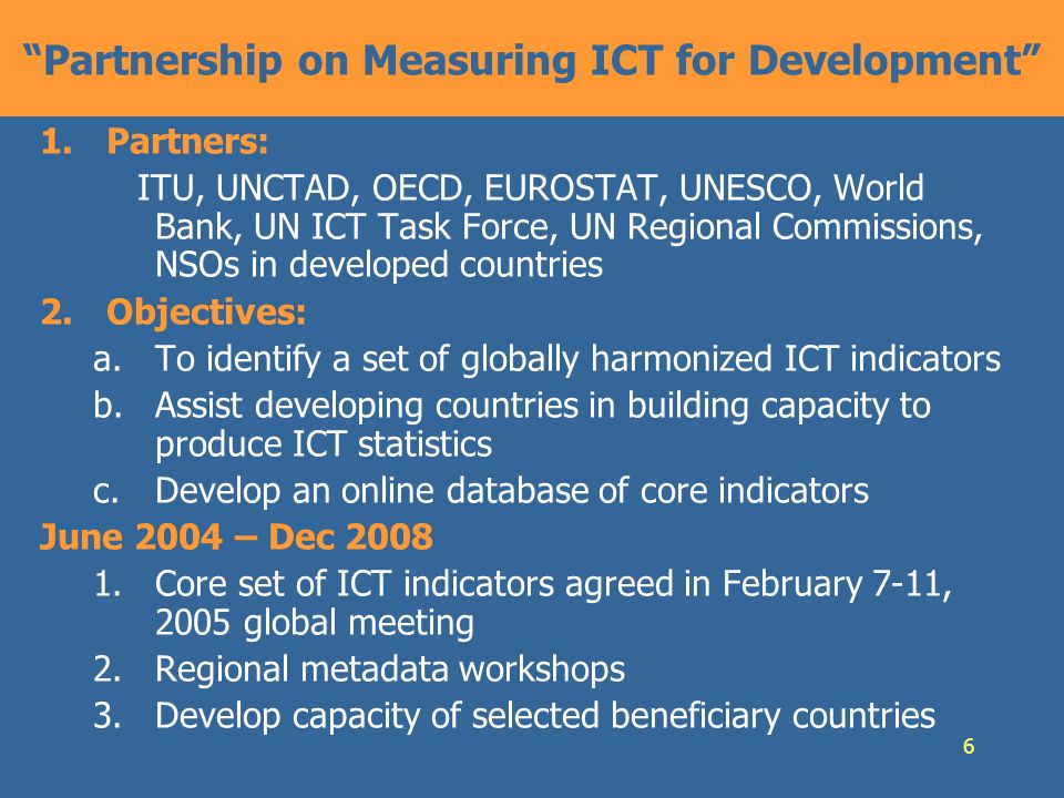 6 Partnership on Measuring ICT for Development 1.Partners: ITU, UNCTAD, OECD, EUROSTAT, UNESCO, World Bank, UN ICT Task Force, UN Regional Commissions, NSOs in developed countries 2.Objectives: a.To identify a set of globally harmonized ICT indicators b.Assist developing countries in building capacity to produce ICT statistics c.Develop an online database of core indicators June 2004 – Dec Core set of ICT indicators agreed in February 7-11, 2005 global meeting 2.Regional metadata workshops 3.Develop capacity of selected beneficiary countries