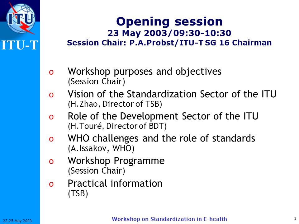 ITU-T May 2003 Workshop on Standardization in E-health Opening session 23 May 2003/09:30-10:30 Session Chair: P.A.Probst/ITU-T SG 16 Chairman o Workshop purposes and objectives (Session Chair) o Vision of the Standardization Sector of the ITU (H.Zhao, Director of TSB) o Role of the Development Sector of the ITU (H.Touré, Director of BDT) o WHO challenges and the role of standards (A.Issakov, WHO) o Workshop Programme (Session Chair) o Practical information (TSB)