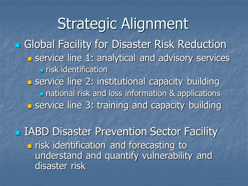 Strategic Alignment Global Facility for Disaster Risk Reduction Global Facility for Disaster Risk Reduction service line 1: analytical and advisory services service line 1: analytical and advisory services risk identification risk identification service line 2: institutional capacity building service line 2: institutional capacity building national risk and loss information & applications national risk and loss information & applications service line 3: training and capacity building service line 3: training and capacity building IABD Disaster Prevention Sector Facility IABD Disaster Prevention Sector Facility risk identification and forecasting to understand and quantify vulnerability and disaster risk risk identification and forecasting to understand and quantify vulnerability and disaster risk