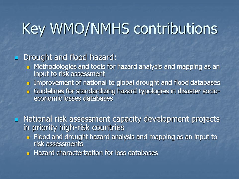 Key WMO/NMHS contributions Drought and flood hazard: Drought and flood hazard: Methodologies and tools for hazard analysis and mapping as an input to risk assessment Methodologies and tools for hazard analysis and mapping as an input to risk assessment Improvement of national to global drought and flood databases Improvement of national to global drought and flood databases Guidelines for standardizing hazard typologies in disaster socio- economic losses databases Guidelines for standardizing hazard typologies in disaster socio- economic losses databases National risk assessment capacity development projects in priority high-risk countries National risk assessment capacity development projects in priority high-risk countries Flood and drought hazard analysis and mapping as an input to risk assessments Flood and drought hazard analysis and mapping as an input to risk assessments Hazard characterization for loss databases Hazard characterization for loss databases