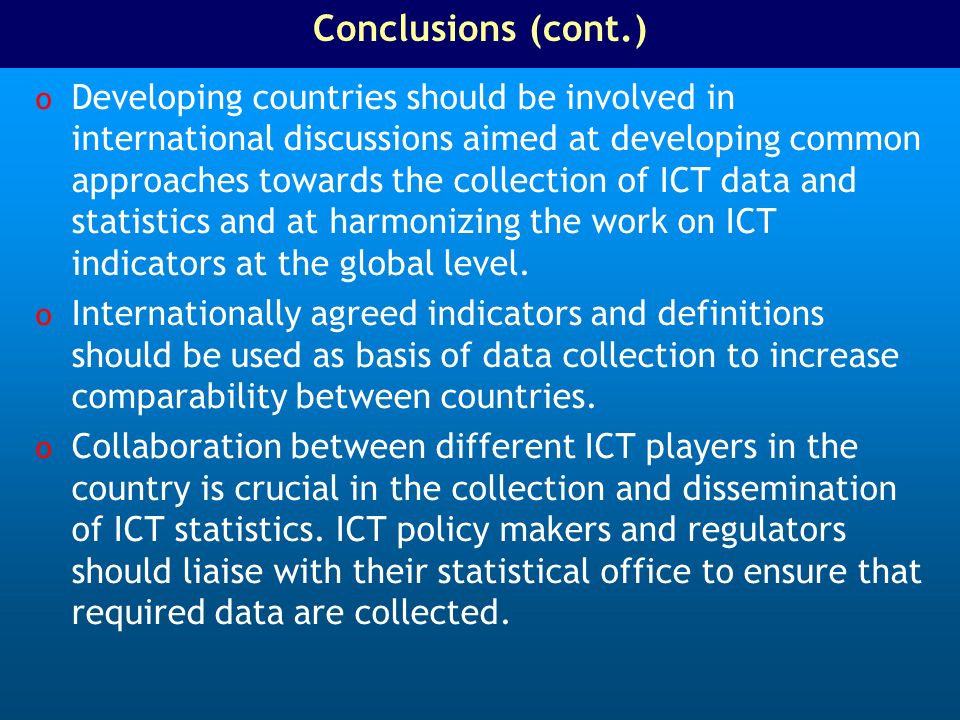 Conclusions (cont.) o Developing countries should be involved in international discussions aimed at developing common approaches towards the collection of ICT data and statistics and at harmonizing the work on ICT indicators at the global level.