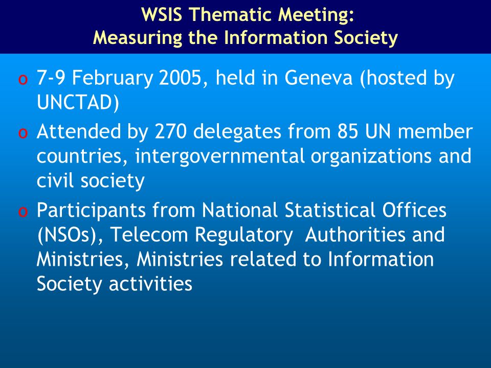 WSIS Thematic Meeting: Measuring the Information Society o 7-9 February 2005, held in Geneva (hosted by UNCTAD) o Attended by 270 delegates from 85 UN member countries, intergovernmental organizations and civil society o Participants from National Statistical Offices (NSOs), Telecom Regulatory Authorities and Ministries, Ministries related to Information Society activities