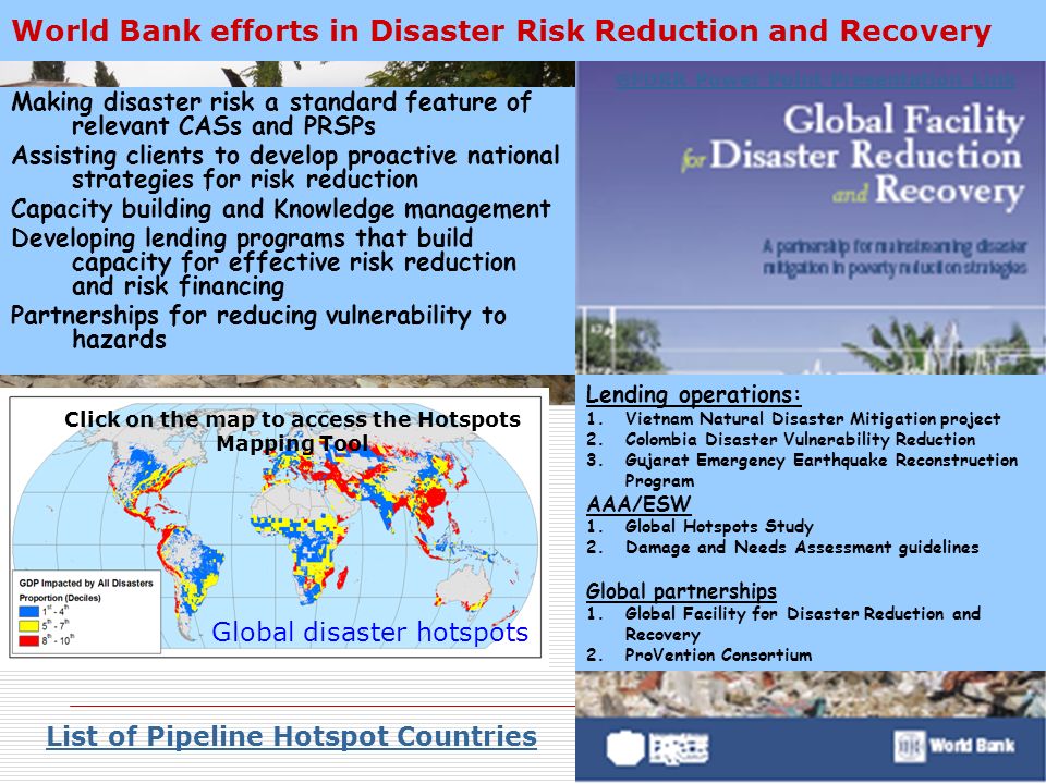 World Bank efforts in Disaster Risk Reduction and Recovery Making disaster risk a standard feature of relevant CASs and PRSPs Assisting clients to develop proactive national strategies for risk reduction Capacity building and Knowledge management Developing lending programs that build capacity for effective risk reduction and risk financing Partnerships for reducing vulnerability to hazards Lending operations: 1.Vietnam Natural Disaster Mitigation project 2.Colombia Disaster Vulnerability Reduction 3.Gujarat Emergency Earthquake Reconstruction Program AAA/ESW 1.Global Hotspots Study 2.Damage and Needs Assessment guidelines Global partnerships 1.Global Facility for Disaster Reduction and Recovery 2.ProVention Consortium List of Pipeline Hotspot Countries Click on the map to access the Hotspots Mapping Tool GFDRR Power Point Presentation Link Global disaster hotspots