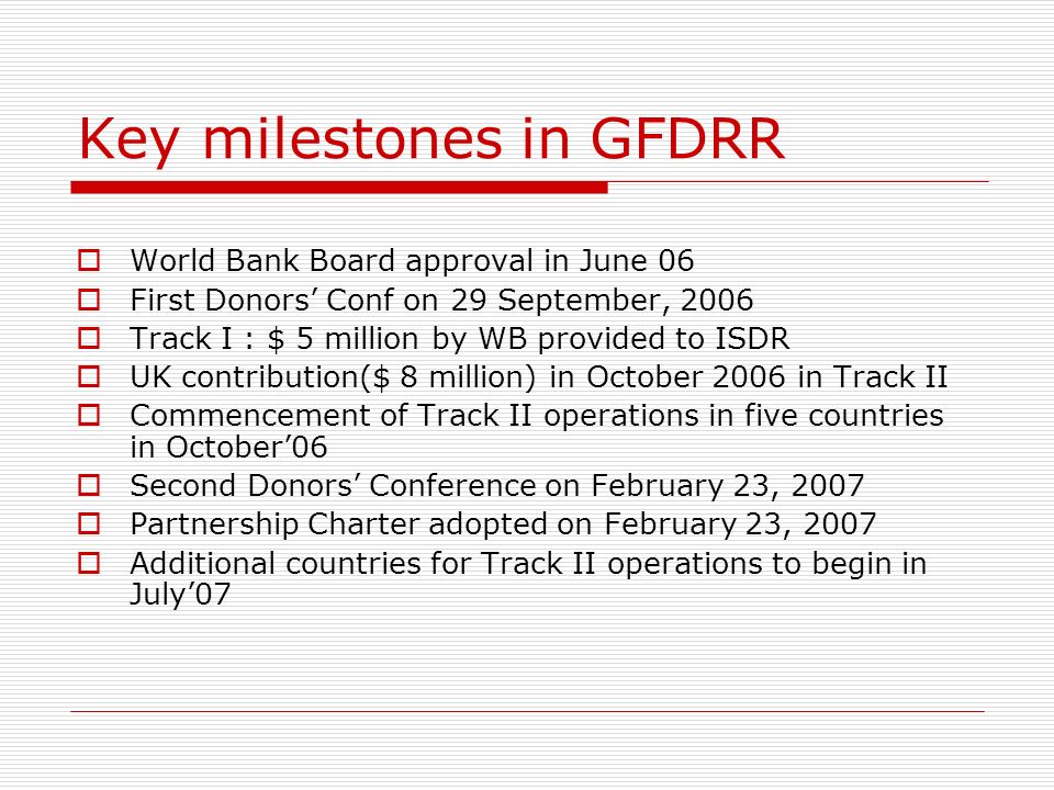 Key milestones in GFDRR World Bank Board approval in June 06 First Donors Conf on 29 September, 2006 Track I : $ 5 million by WB provided to ISDR UK contribution($ 8 million) in October 2006 in Track II Commencement of Track II operations in five countries in October06 Second Donors Conference on February 23, 2007 Partnership Charter adopted on February 23, 2007 Additional countries for Track II operations to begin in July07