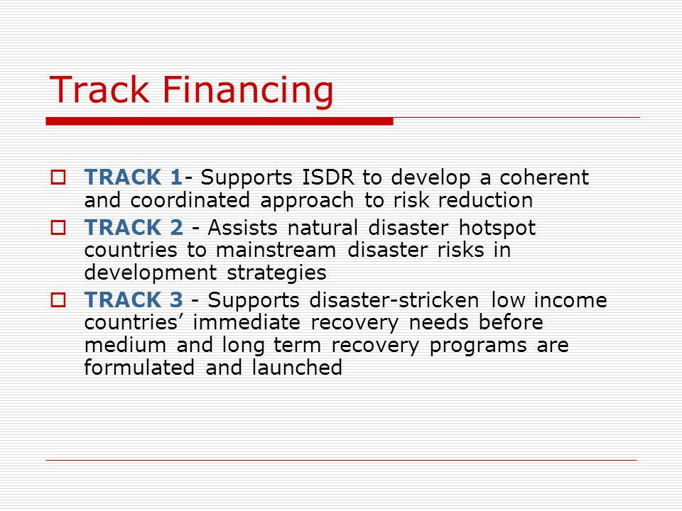 TRACK 1- Supports ISDR to develop a coherent and coordinated approach to risk reduction TRACK 2 - Assists natural disaster hotspot countries to mainstream disaster risks in development strategies TRACK 3 - Supports disaster-stricken low income countries immediate recovery needs before medium and long term recovery programs are formulated and launched Track Financing