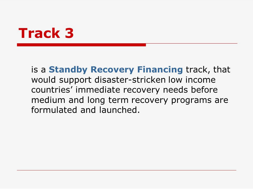 Track 3 is a Standby Recovery Financing track, that would support disaster-stricken low income countries immediate recovery needs before medium and long term recovery programs are formulated and launched.