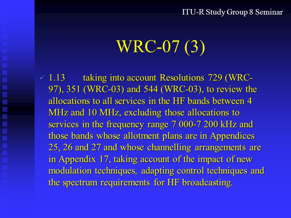 ITU-R Study Group 8 Seminar WRC-07 (3) 1.13taking into account Resolutions 729 (WRC- 97), 351 (WRC-03) and 544 (WRC-03), to review the allocations to all services in the HF bands between 4 MHz and 10 MHz, excluding those allocations to services in the frequency range kHz and those bands whose allotment plans are in Appendices 25, 26 and 27 and whose channelling arrangements are in Appendix 17, taking account of the impact of new modulation techniques, adapting control techniques and the spectrum requirements for HF broadcasting.