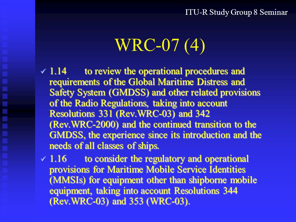ITU-R Study Group 8 Seminar WRC-07 (4) 1.14to review the operational procedures and requirements of the Global Maritime Distress and Safety System (GMDSS) and other related provisions of the Radio Regulations, taking into account Resolutions 331 (Rev.WRC 03) and 342 (Rev.WRC 2000) and the continued transition to the GMDSS, the experience since its introduction and the needs of all classes of ships.