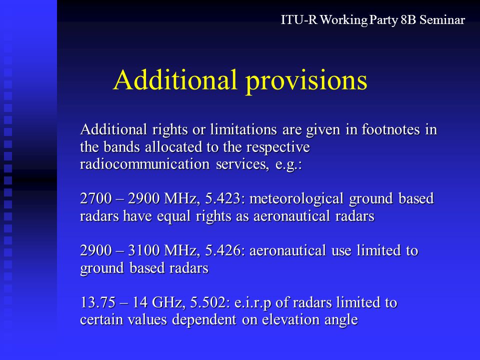 ITU-R Working Party 8B Seminar Additional provisions Additional rights or limitations are given in footnotes in the bands allocated to the respective radiocommunication services, e.g.: 2700 – 2900 MHz, 5.423: meteorological ground based radars have equal rights as aeronautical radars 2900 – 3100 MHz, 5.426: aeronautical use limited to ground based radars – 14 GHz, 5.502: e.i.r.p of radars limited to certain values dependent on elevation angle