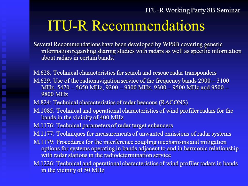 ITU-R Working Party 8B Seminar ITU-R Recommendations Several Recommendations have been developed by WP8B covering generic information regarding sharing studies with radars as well as specific information about radars in certain bands: M.628: Technical characteristics for search and rescue radar transponders M.629: Use of the radionavigation service of the frequency bands 2900 – 3100 MHz, 5470 – 5650 MHz, 9200 – 9300 MHz, 9300 – 9500 MHz and 9500 – 9800 MHz M.824: Technical characteristics of radar beacons (RACONS) M.1085: Technical and operational characteristics of wind profiler radars for the bands in the vicinity of 400 MHz M.1176: Technical parameters of radar target enhancers M.1177: Techniques for measurements of unwanted emissions of radar systems M.1179: Procedures for the interference coupling mechanisms and mitigation options for systems operating in bands adjacent to and in harmonic relationship with radar stations in the radiodetermination service M.1226: Technical and operational characteristics of wind profiler radars in bands in the vicinity of 50 MHz