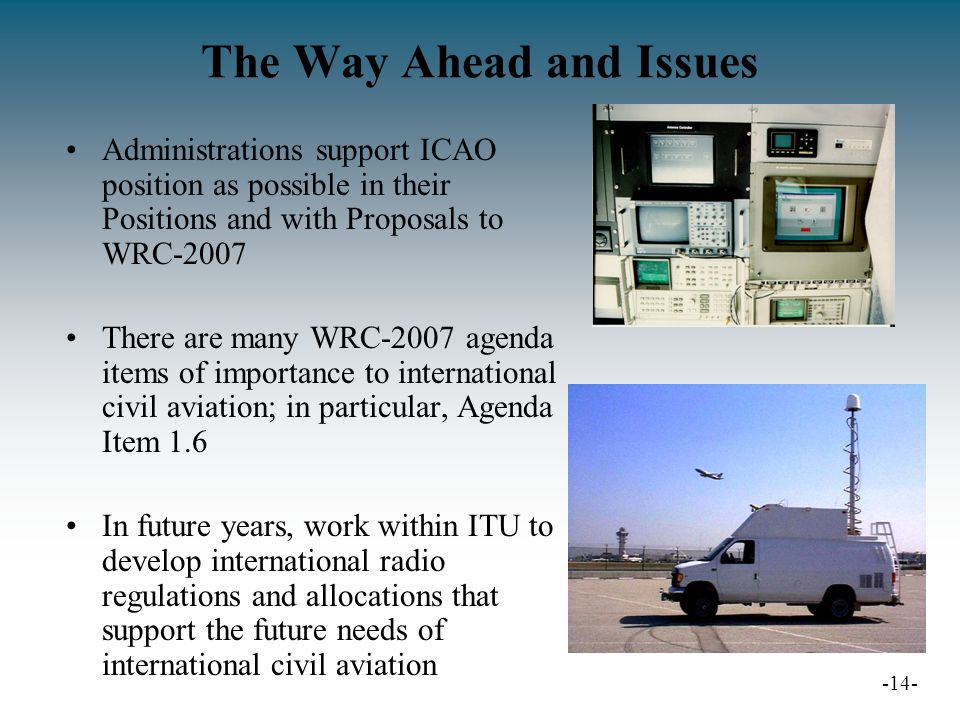The Way Ahead and Issues Administrations support ICAO position as possible in their Positions and with Proposals to WRC-2007 There are many WRC-2007 agenda items of importance to international civil aviation; in particular, Agenda Item 1.6 In future years, work within ITU to develop international radio regulations and allocations that support the future needs of international civil aviation -14-