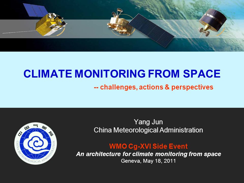 CLIMATE MONITORING FROM SPACE -- challenges, actions & perspectives Yang Jun China Meteorological Administration WMO Cg-XVI Side Event An architecture for climate monitoring from space Geneva, May 18, 2011
