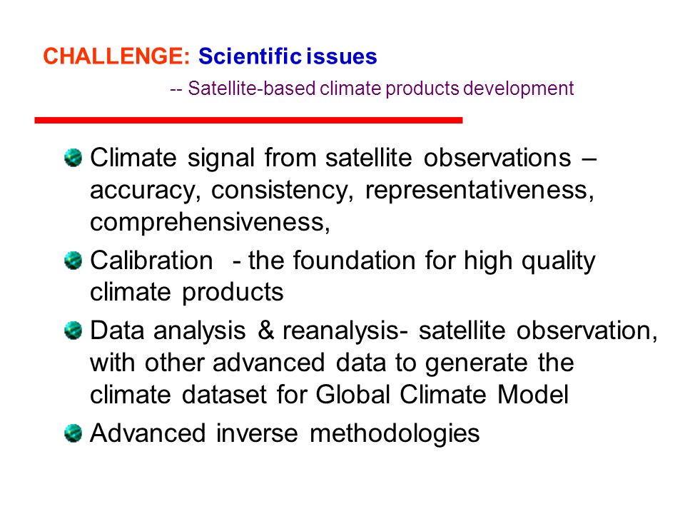 CHALLENGE: Scientific issues -- Satellite-based climate products development Climate signal from satellite observations – accuracy, consistency, representativeness, comprehensiveness, Calibration - the foundation for high quality climate products Data analysis & reanalysis- satellite observation, with other advanced data to generate the climate dataset for Global Climate Model Advanced inverse methodologies