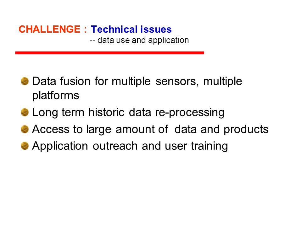 CHALLENGE Technical issues -- data use and application Data fusion for multiple sensors, multiple platforms Long term historic data re-processing Access to large amount of data and products Application outreach and user training